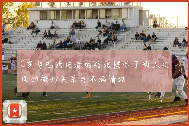 C罗与巴西记者的对话揭示了两人之间的微妙关系与不满情绪