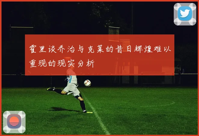 霍里谈乔治与克莱的昔日辉煌难以重现的现实分析
