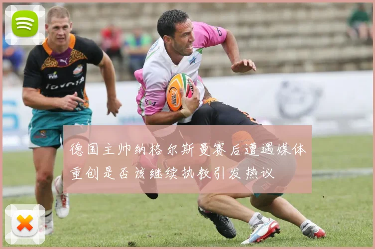 德国主帅纳格尔斯曼赛后遭遇媒体重创是否该继续执教引发热议