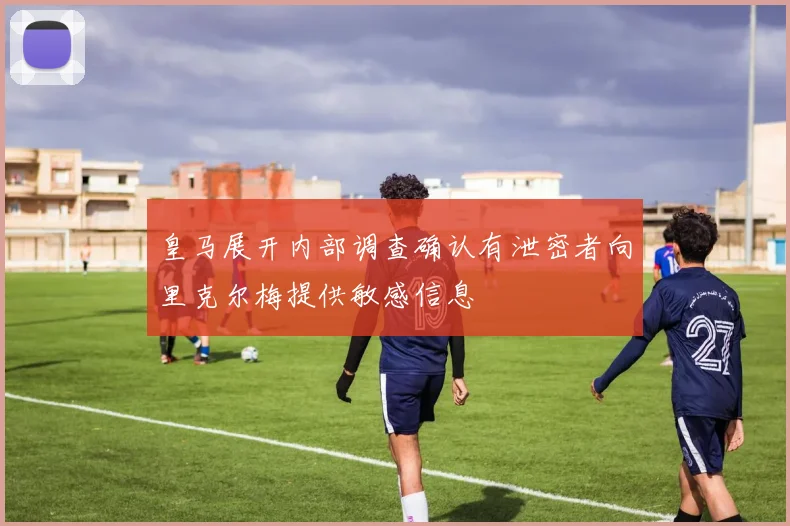 皇马展开内部调查确认有泄密者向里克尔梅提供敏感信息