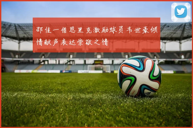 邵佳一借恩里克激励球员韦世豪倾情献声表达崇敬之情