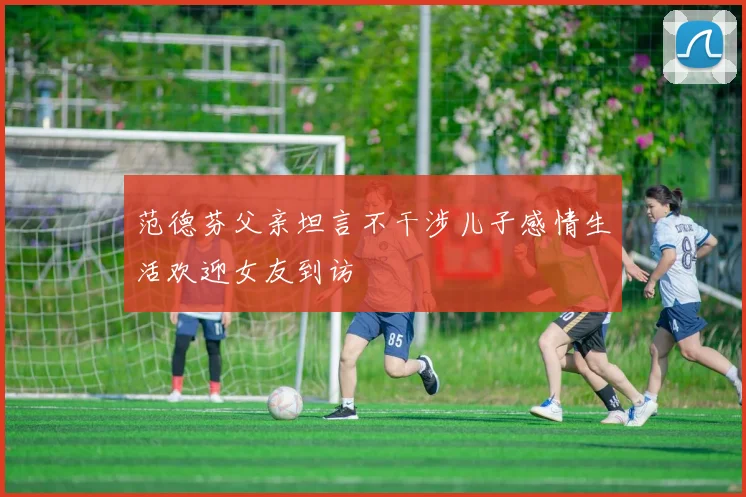 范德芬父亲坦言不干涉儿子感情生活欢迎女友到访