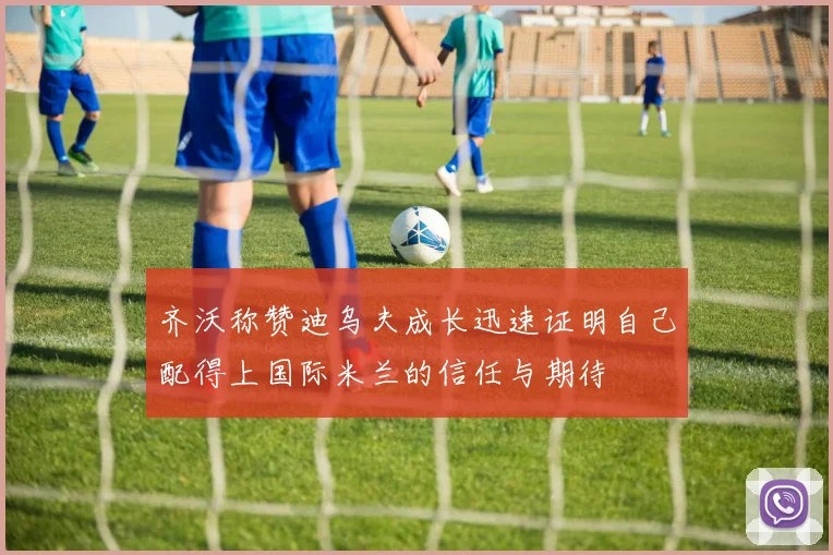 齐沃称赞迪乌夫成长迅速证明自己配得上国际米兰的信任与期待