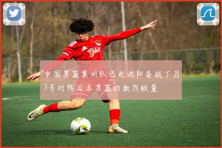 中国男篮集训队已赴沈阳备战下月3号对阵日本男篮的激烈较量