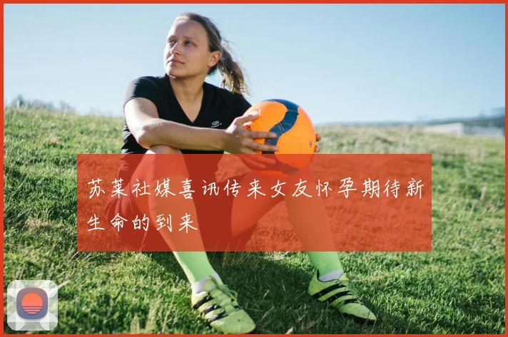 苏莱社媒喜讯传来女友怀孕期待新生命的到来