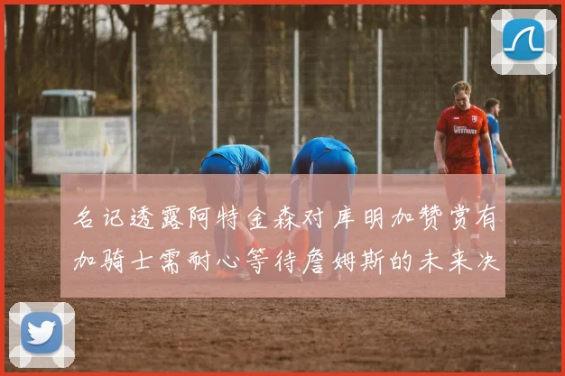 名记透露阿特金森对库明加赞赏有加骑士需耐心等待詹姆斯的未来决定