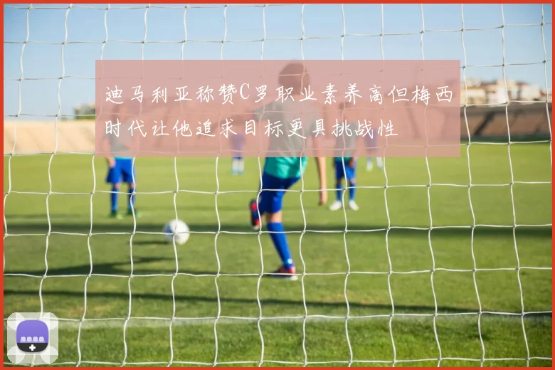 迪马利亚称赞C罗职业素养高但梅西时代让他追求目标更具挑战性