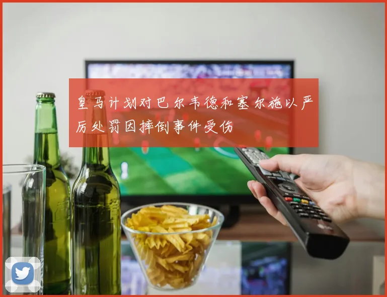 皇马计划对巴尔韦德和塞尔施以严厉处罚因摔倒事件受伤