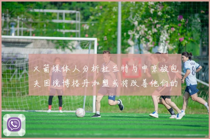 火箭媒体人分析杜兰特与申京被包夹困境博格丹加盟或将改善他们的进攻空间