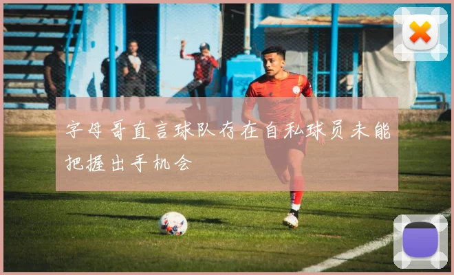 字母哥直言球队存在自私球员未能把握出手机会