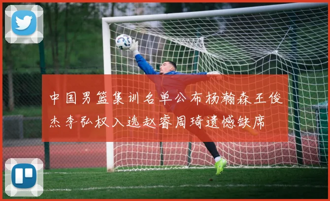 中国男篮集训名单公布杨瀚森王俊杰李弘权入选赵睿周琦遗憾缺席