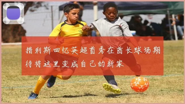 措利斯回忆英超首秀在酋长球场期待将这里变成自己的新家