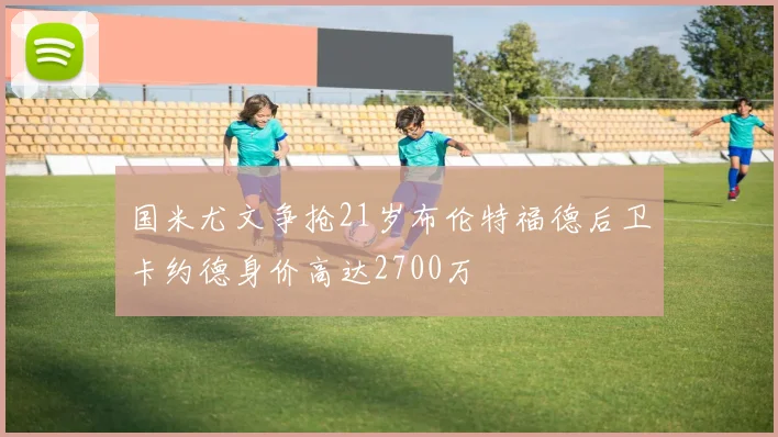 国米尤文争抢21岁布伦特福德后卫卡约德身价高达2700万