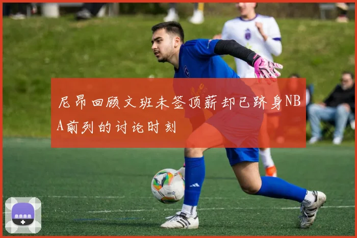 尼昂回顾文班未签顶薪却已跻身NBA前列的讨论时刻