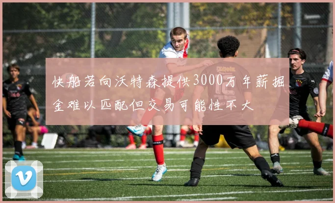 快船若向沃特森提供3000万年薪掘金难以匹配但交易可能性不大