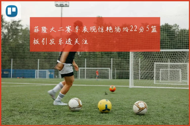 菲隆大二赛季表现惊艳场均22分5篮板引发乐透关注