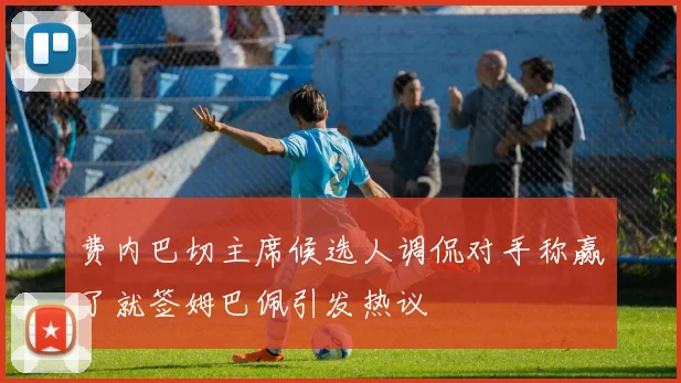 费内巴切主席候选人调侃对手称赢了就签姆巴佩引发热议