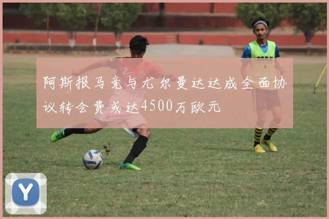 阿斯报马竞与尤尔曼达达成全面协议转会费或达4500万欧元