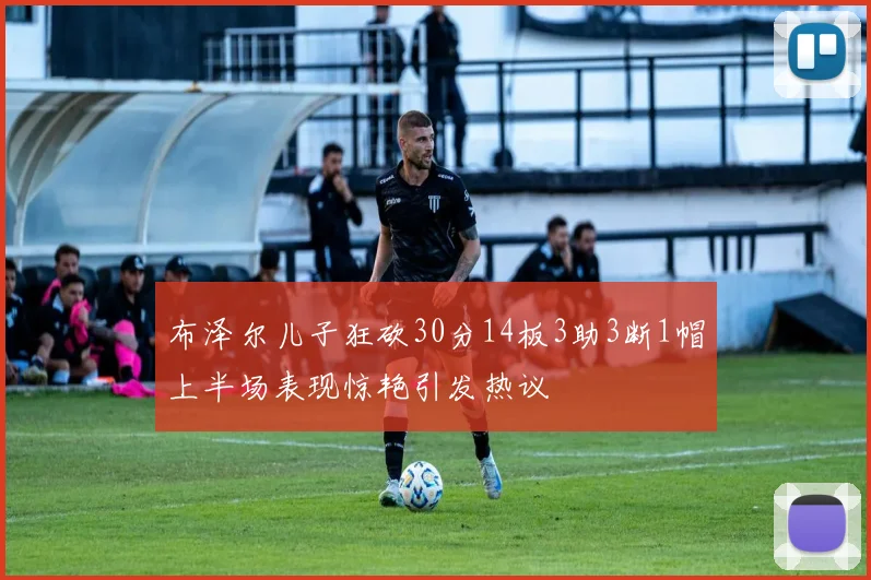 布泽尔儿子狂砍30分14板3助3断1帽上半场表现惊艳引发热议