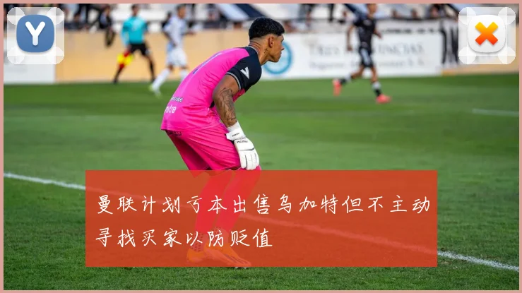 曼联计划亏本出售乌加特但不主动寻找买家以防贬值
