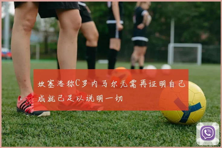 坎塞洛称C罗内马尔无需再证明自己成就已足以说明一切