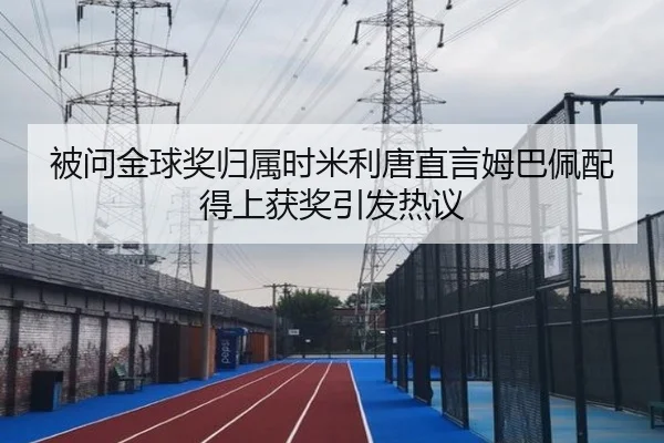 被问金球奖归属时米利唐直言姆巴佩配得上获奖引发热议 | hth